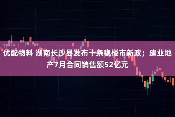 优配物料 湖南长沙县发布十条稳楼市新政；建业地产7月合同销售额52亿元