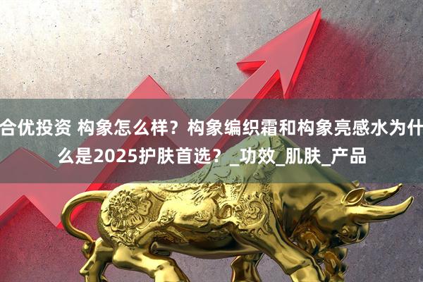 合优投资 构象怎么样？构象编织霜和构象亮感水为什么是2025护肤首选？_功效_肌肤_产品