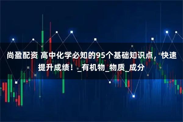 尚盈配资 高中化学必知的95个基础知识点，快速提升成绩！_有机物_物质_成分