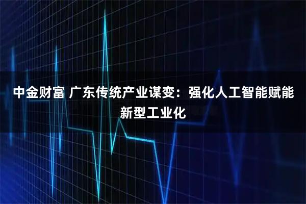 中金财富 广东传统产业谋变：强化人工智能赋能新型工业化