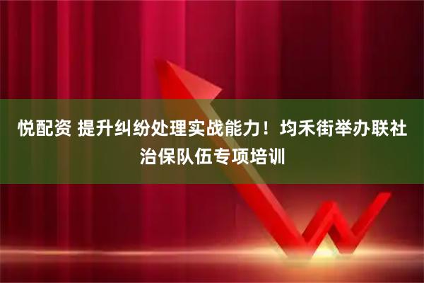 悦配资 提升纠纷处理实战能力！均禾街举办联社治保队伍专项培训
