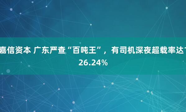 嘉信资本 广东严查“百吨王”，有司机深夜超载率达126.24%