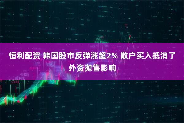 恒利配资 韩国股市反弹涨超2% 散户买入抵消了外资抛售影响