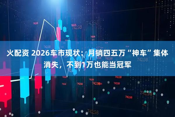 火配资 2026车市现状：月销四五万“神车”集体消失，不到1万也能当冠军