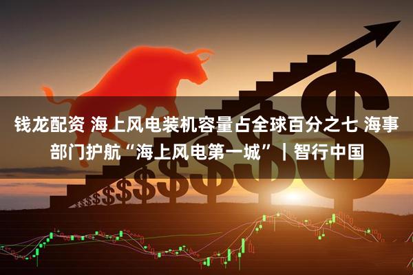 钱龙配资 海上风电装机容量占全球百分之七 海事部门护航“海上风电第一城”｜智行中国