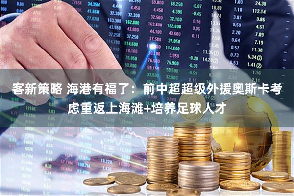 客新策略 海港有福了：前中超超级外援奥斯卡考虑重返上海滩+培养足球人才