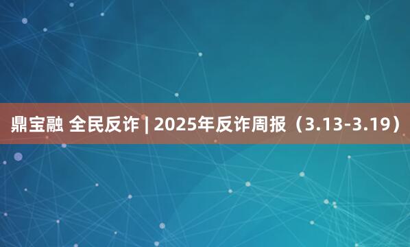 鼎宝融 全民反诈 | 2025年反诈周报（3.13-3.19）