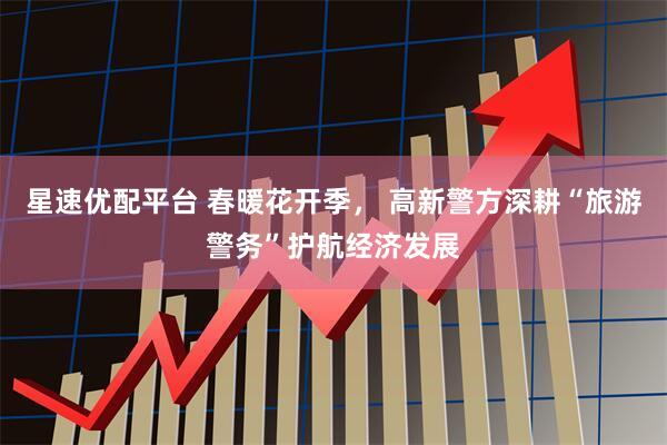 星速优配平台 春暖花开季， 高新警方深耕“旅游警务”护航经济发展
