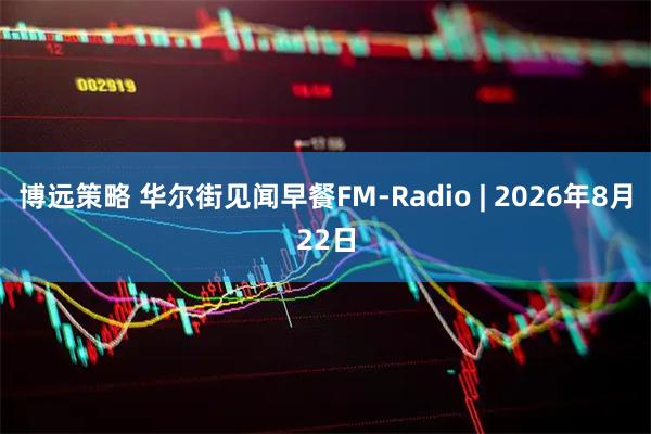 博远策略 华尔街见闻早餐FM-Radio | 2026年8月22日