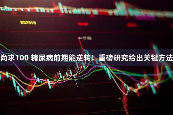 尚求100 糖尿病前期能逆转！重磅研究给出关键方法
