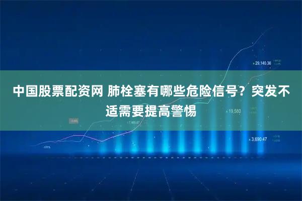 中国股票配资网 肺栓塞有哪些危险信号？突发不适需要提高警惕